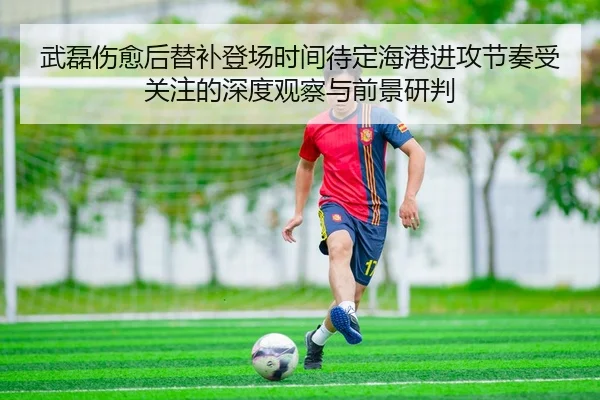 武磊伤愈后替补登场时间待定海港进攻节奏受关注的深度观察与前景研判
