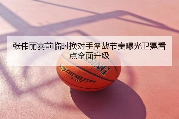 张伟丽赛前临时换对手备战节奏曝光卫冕看点全面升级