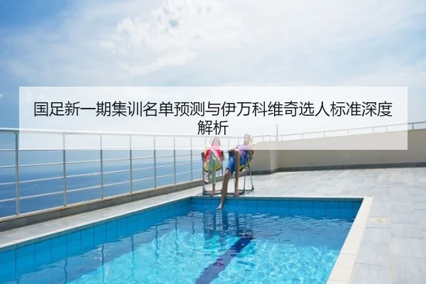 国足新一期集训名单预测与伊万科维奇选人标准深度解析