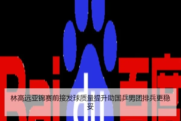 林高远亚锦赛前接发球质量提升助国乒男团排兵更稳妥
